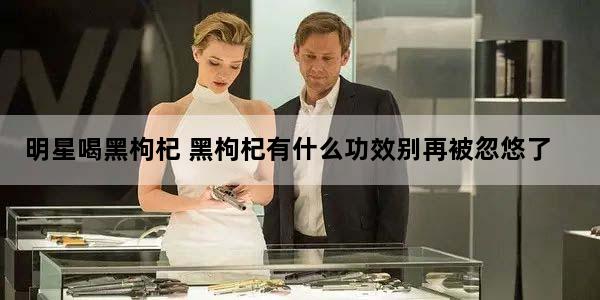 明星喝黑枸杞 黑枸杞有什么功效别再被忽悠了